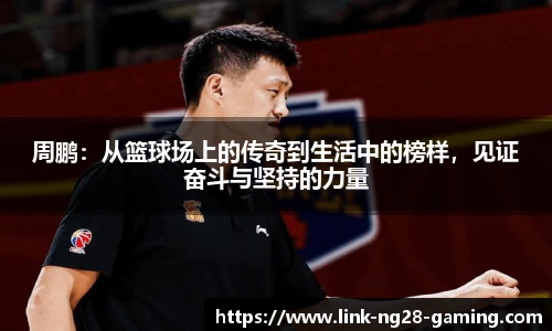 周鹏：从篮球场上的传奇到生活中的榜样，见证奋斗与坚持的力量